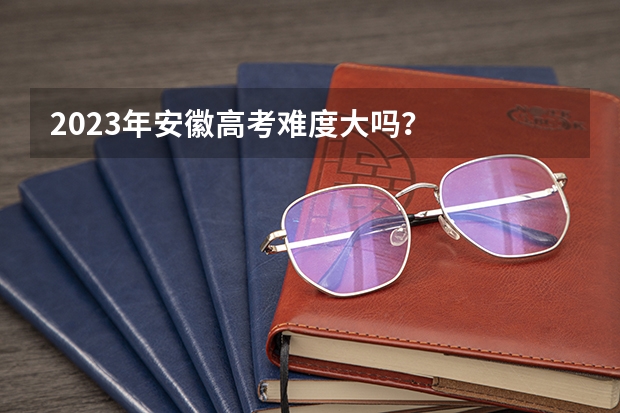 2023年安徽高考难度大吗？