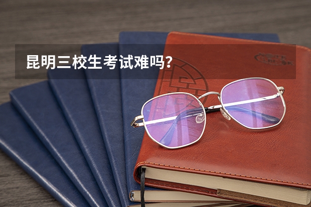 昆明三校生考试难吗？