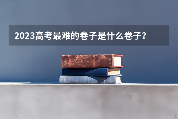 2023高考最难的卷子是什么卷子？