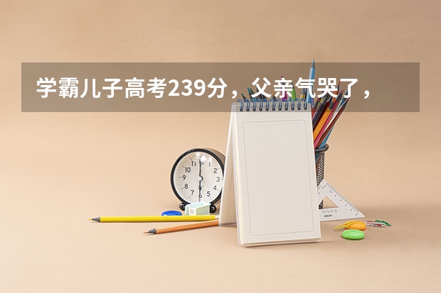 学霸儿子高考239分，父亲气哭了，老师查看考试录像，感动落泪，为何？ 哪3位学霸无人可超越，是高考界的“顶梁柱”？