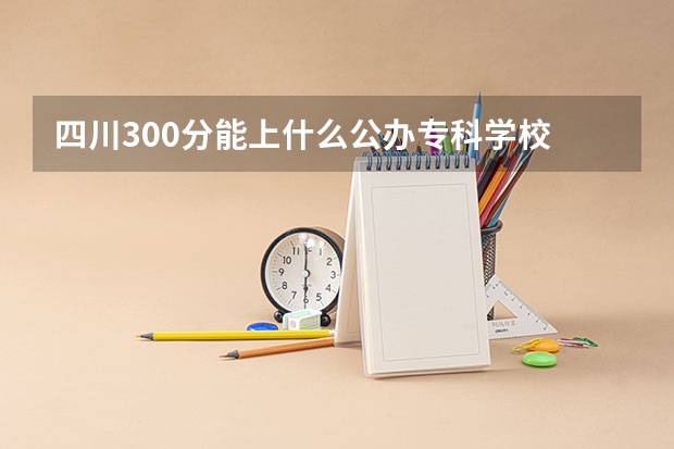 四川300分能上什么公办专科学校